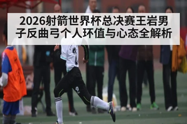 2026射箭世界杯总决赛王岩男子反曲弓个人环值与心态全解析 | kaiyun